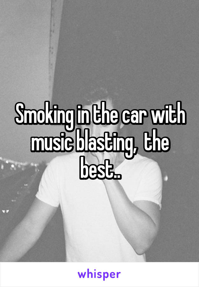 Smoking in the car with music blasting,  the best..