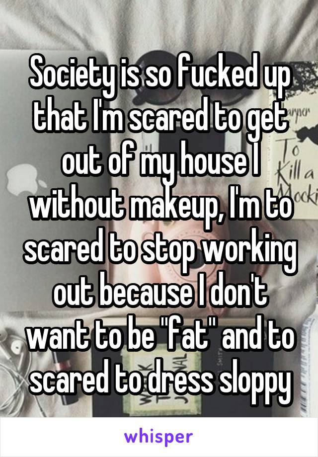 Society is so fucked up that I'm scared to get out of my house I without makeup, I'm to scared to stop working out because I don't want to be "fat" and to scared to dress sloppy