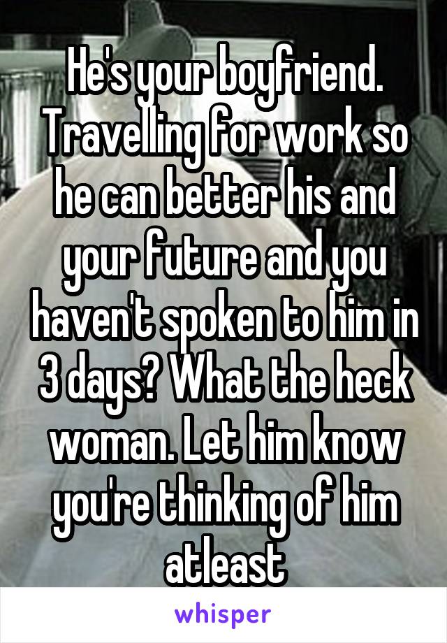 He's your boyfriend. Travelling for work so he can better his and your future and you haven't spoken to him in 3 days? What the heck woman. Let him know you're thinking of him atleast