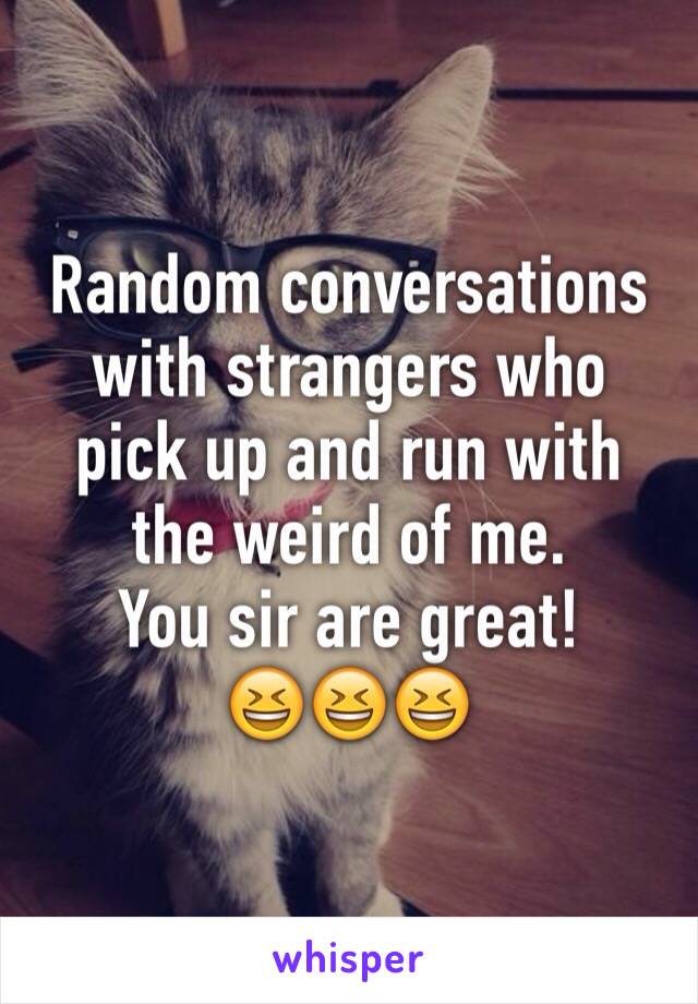 Random conversations with strangers who pick up and run with the weird of me.
You sir are great!
😆😆😆