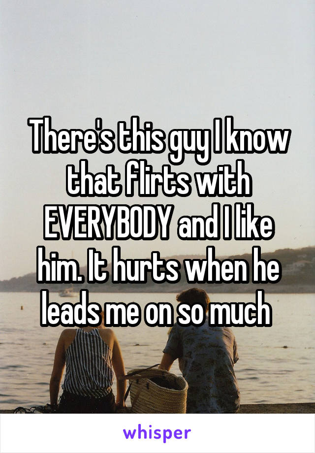 There's this guy I know that flirts with EVERYBODY and I like him. It hurts when he leads me on so much 