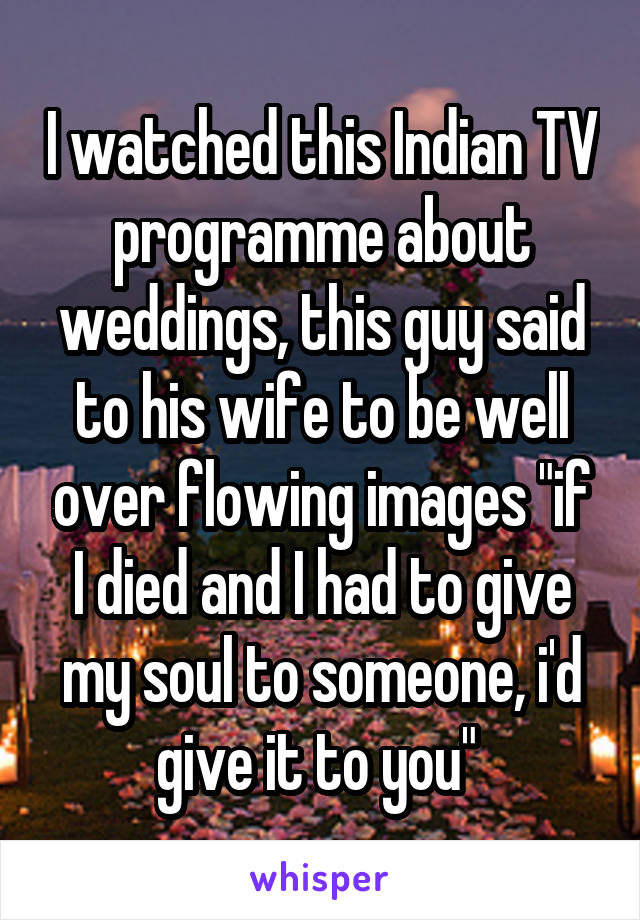 I watched this Indian TV programme about weddings, this guy said to his wife to be well over flowing images "if I died and I had to give my soul to someone, i'd give it to you" 