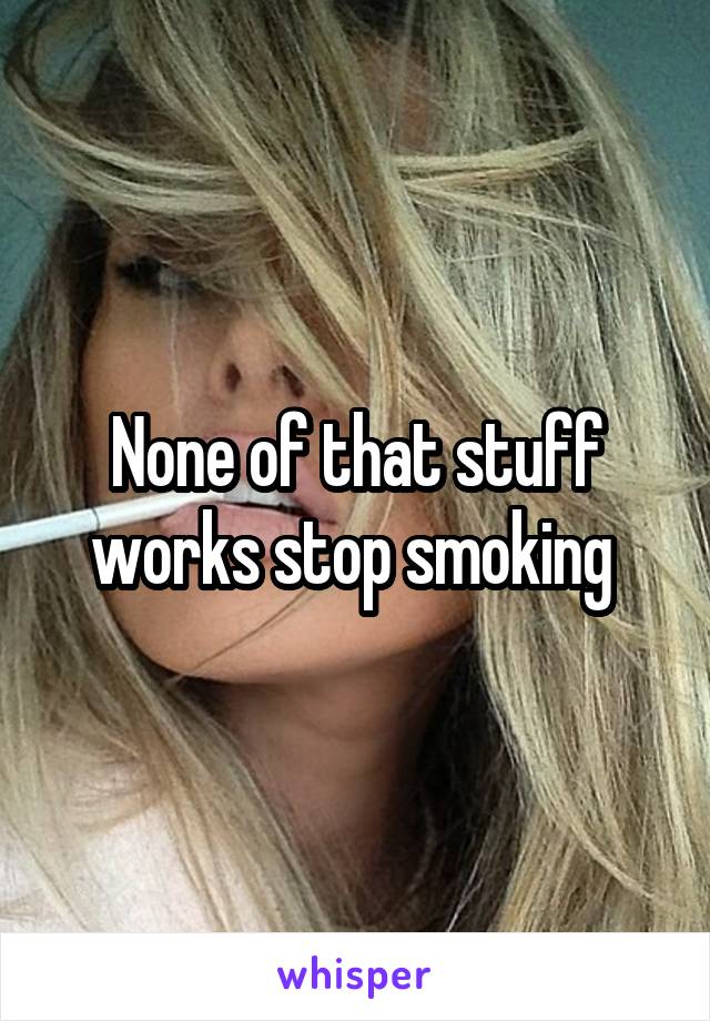 None of that stuff works stop smoking 