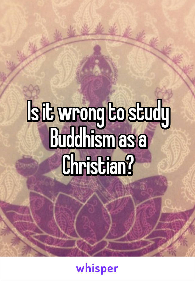 Is it wrong to study Buddhism as a Christian?
