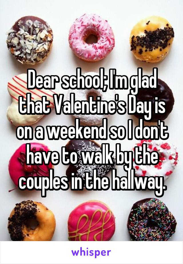 Dear school; I'm glad that Valentine's Day is on a weekend so I don't have to walk by the couples in the hallway.