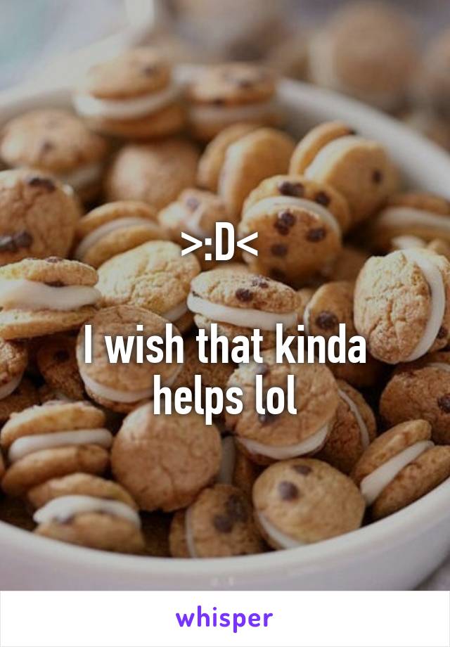 >:D< 

I wish that kinda helps lol