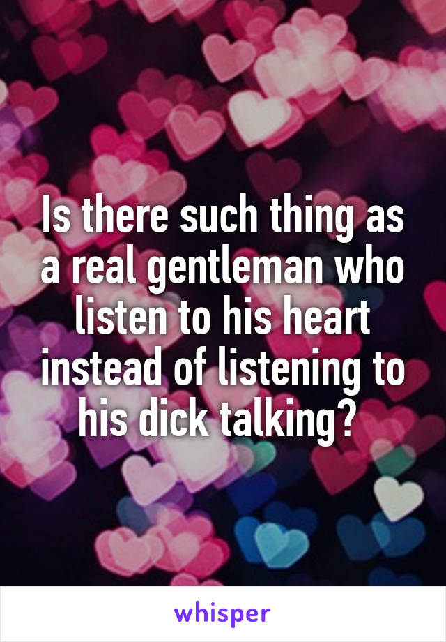 Is there such thing as a real gentleman who listen to his heart instead of listening to his dick talking? 