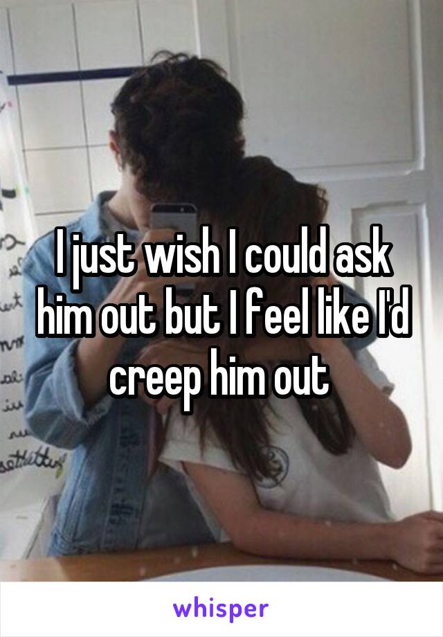I just wish I could ask him out but I feel like I'd creep him out 