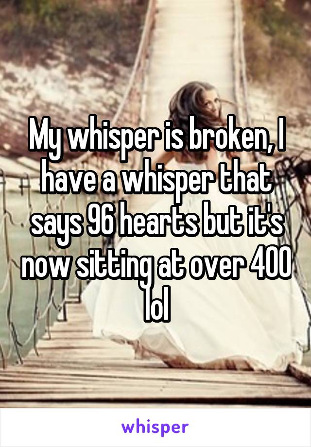 My whisper is broken, I have a whisper that says 96 hearts but it's now sitting at over 400 lol