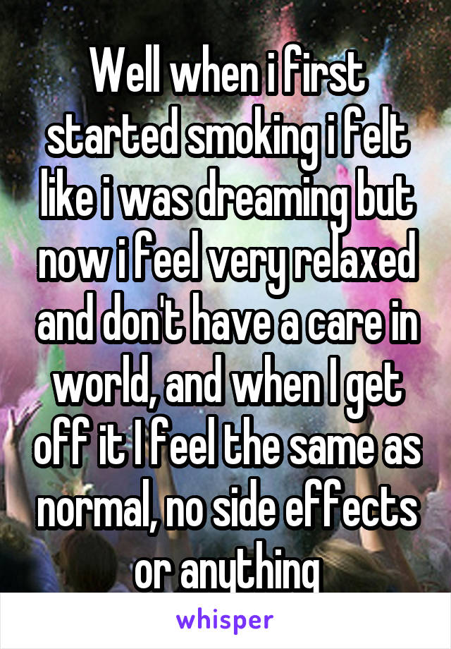 Well when i first started smoking i felt like i was dreaming but now i feel very relaxed and don't have a care in world, and when I get off it I feel the same as normal, no side effects or anything