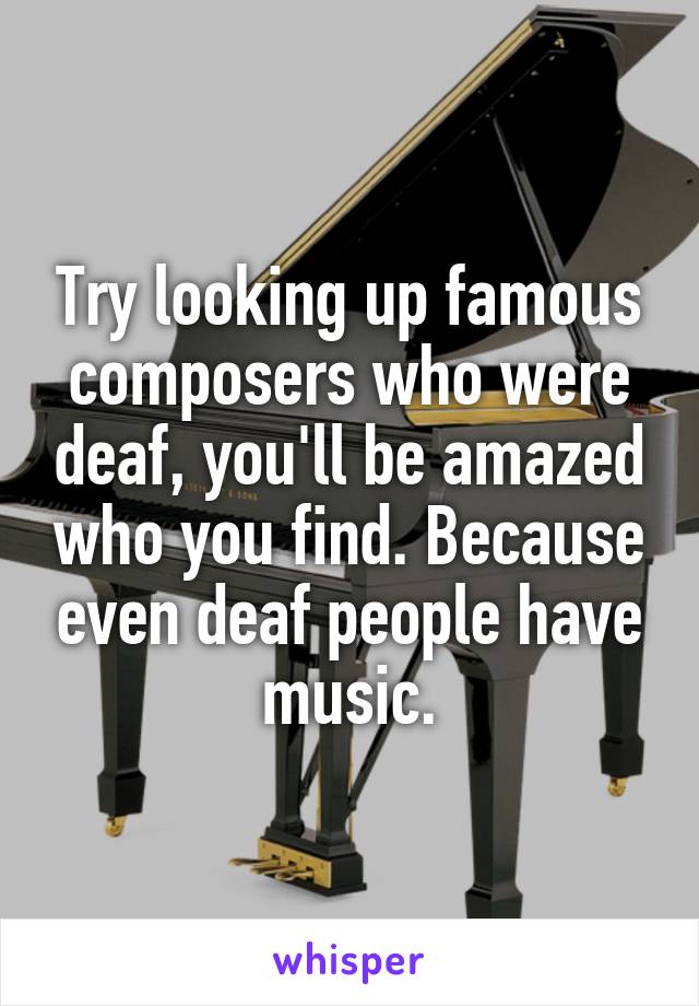 Try looking up famous composers who were deaf, you'll be amazed who you find. Because even deaf people have music.