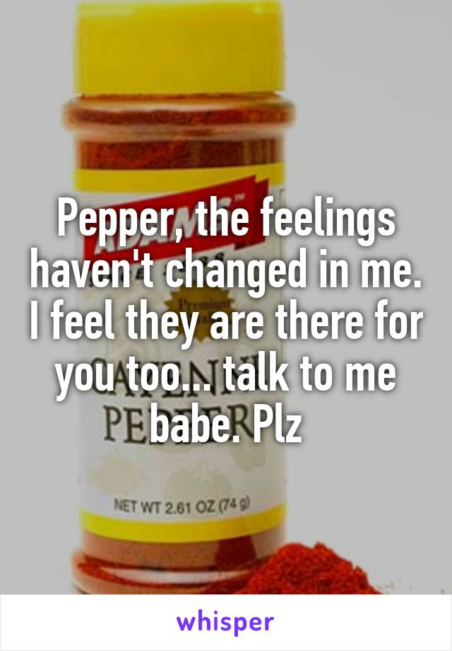 Pepper, the feelings haven't changed in me. I feel they are there for you too... talk to me babe. Plz
