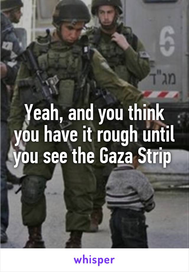 Yeah, and you think you have it rough until you see the Gaza Strip 