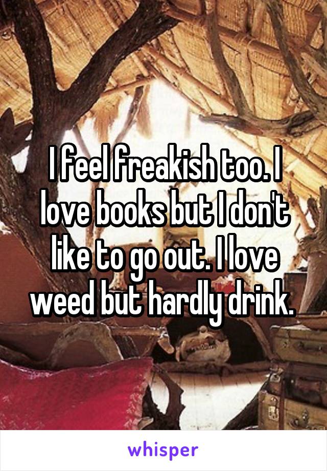 I feel freakish too. I love books but I don't like to go out. I love weed but hardly drink. 