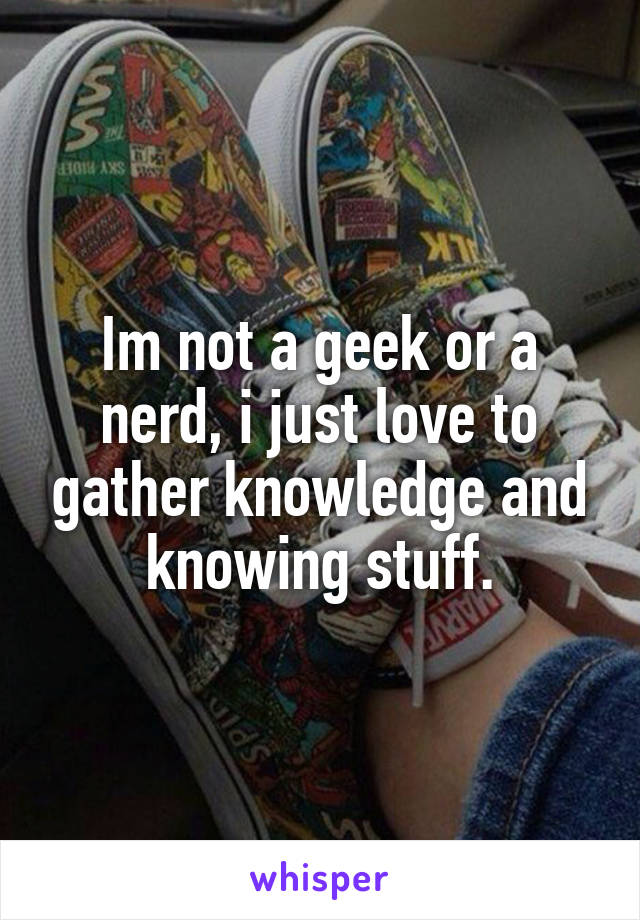 Im not a geek or a nerd, i just love to gather knowledge and knowing stuff.