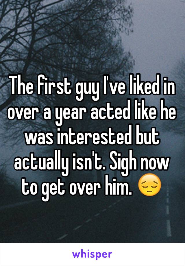 The first guy I've liked in over a year acted like he was interested but actually isn't. Sigh now to get over him. 😔