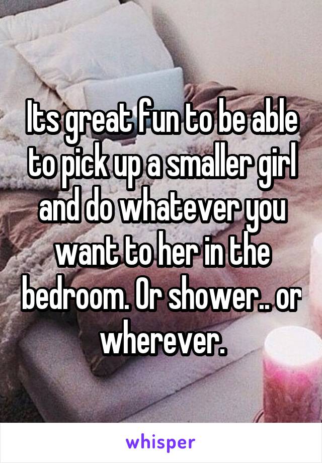 Its great fun to be able to pick up a smaller girl and do whatever you want to her in the bedroom. Or shower.. or wherever.