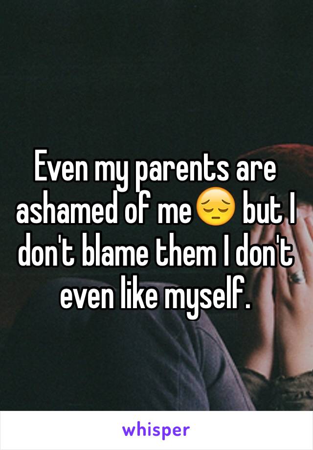 Even my parents are ashamed of me😔 but I don't blame them I don't even like myself. 