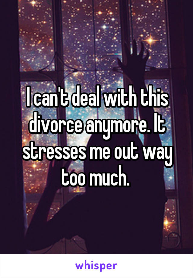 I can't deal with this divorce anymore. It stresses me out way too much. 