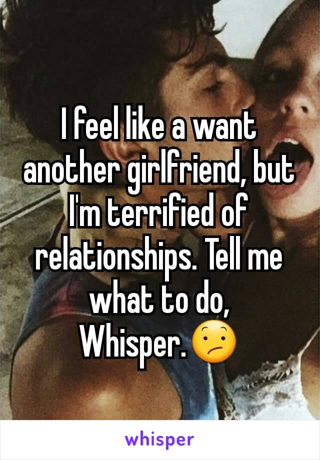 I feel like a want another girlfriend, but I'm terrified of relationships. Tell me what to do, Whisper.😕