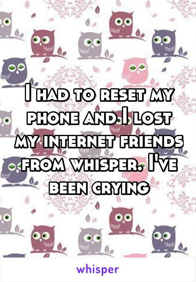 I had to reset my phone and I lost my internet friends from whisper. I've been crying