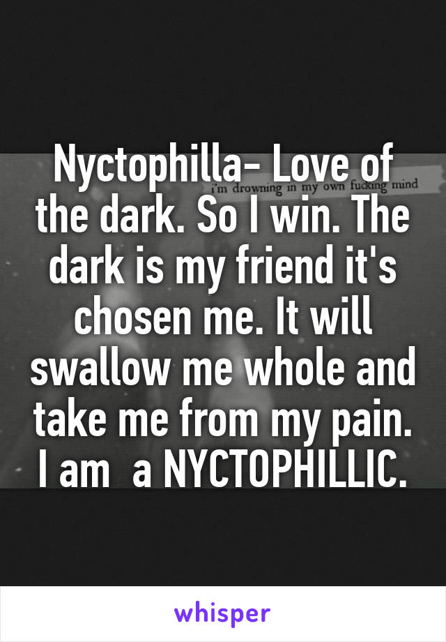 Nyctophilla- Love of the dark. So I win. The dark is my friend it's chosen me. It will swallow me whole and take me from my pain. I am  a NYCTOPHILLIC.