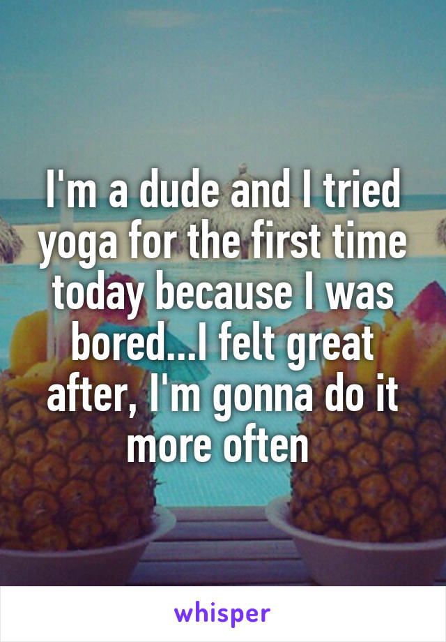 I'm a dude and I tried yoga for the first time today because I was bored...I felt great after, I'm gonna do it more often 