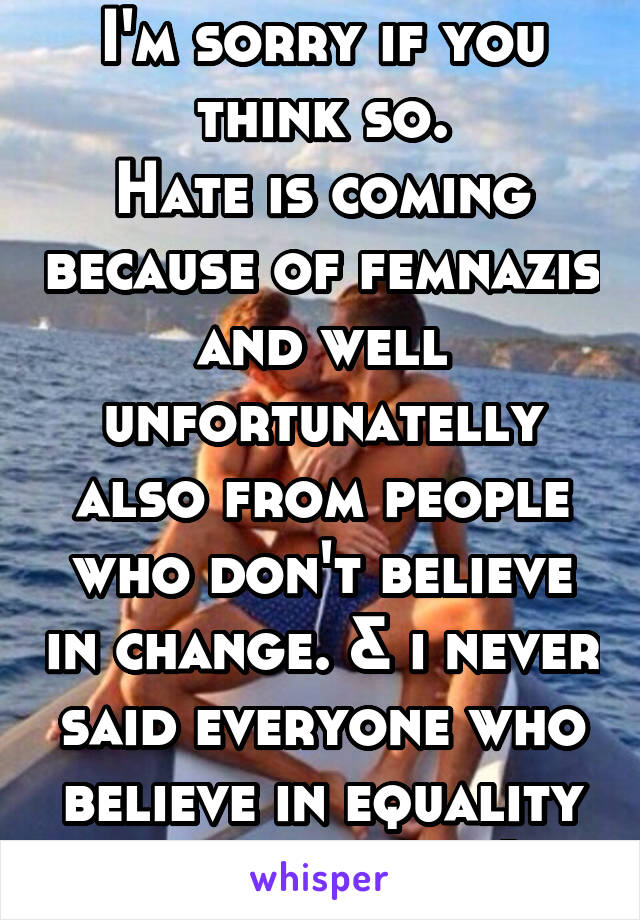 I'm sorry if you think so.
Hate is coming because of femnazis and well unfortunatelly also from people who don't believe in change. & i never said everyone who believe in equality is a feminist :)