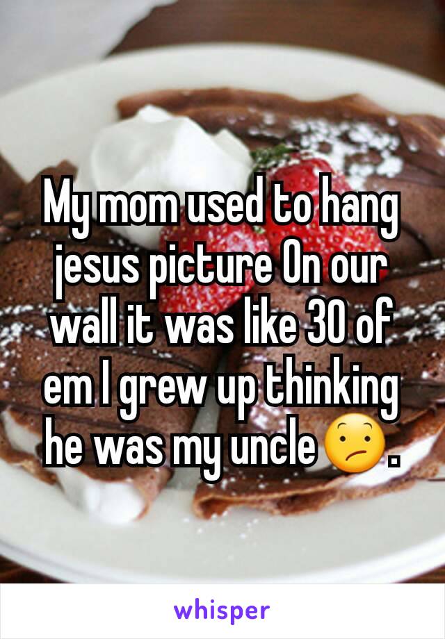 My mom used to hang jesus picture On our wall it was like 30 of em I grew up thinking he was my uncle😕.