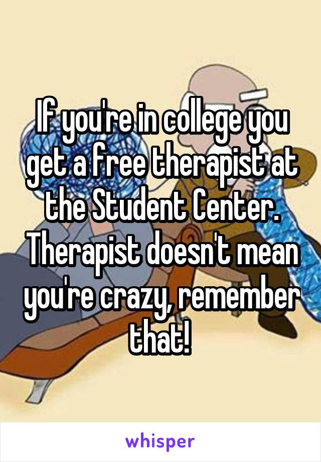 If you're in college you get a free therapist at the Student Center. Therapist doesn't mean you're crazy, remember that! 