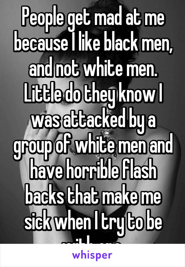 People get mad at me because I like black men, and not white men. Little do they know I was attacked by a group of white men and have horrible flash backs that make me sick when I try to be with one.
