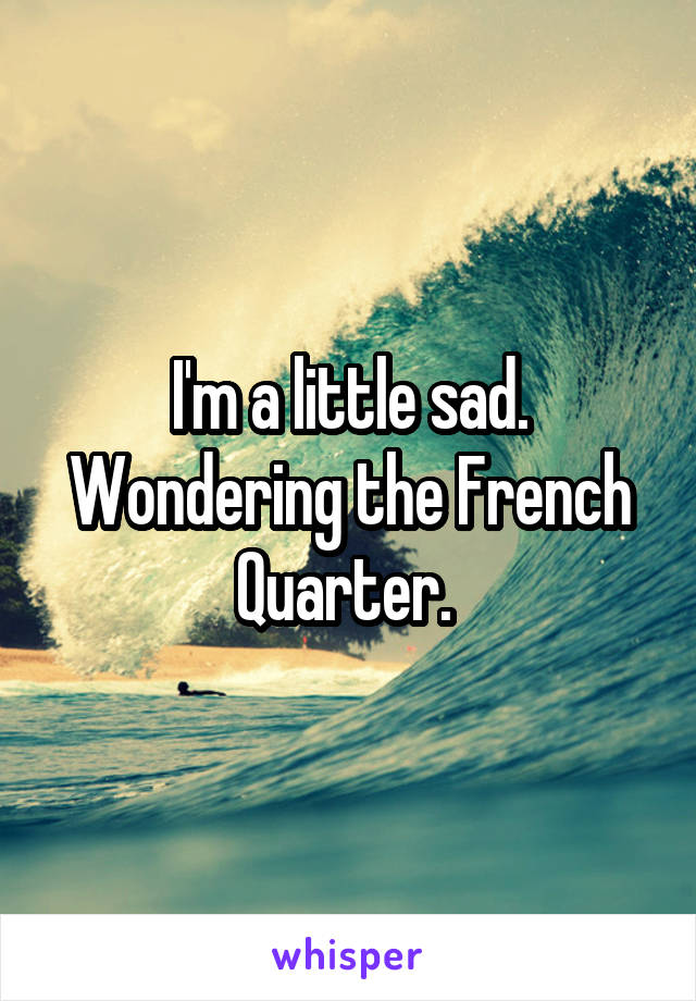 I'm a little sad. Wondering the French Quarter. 