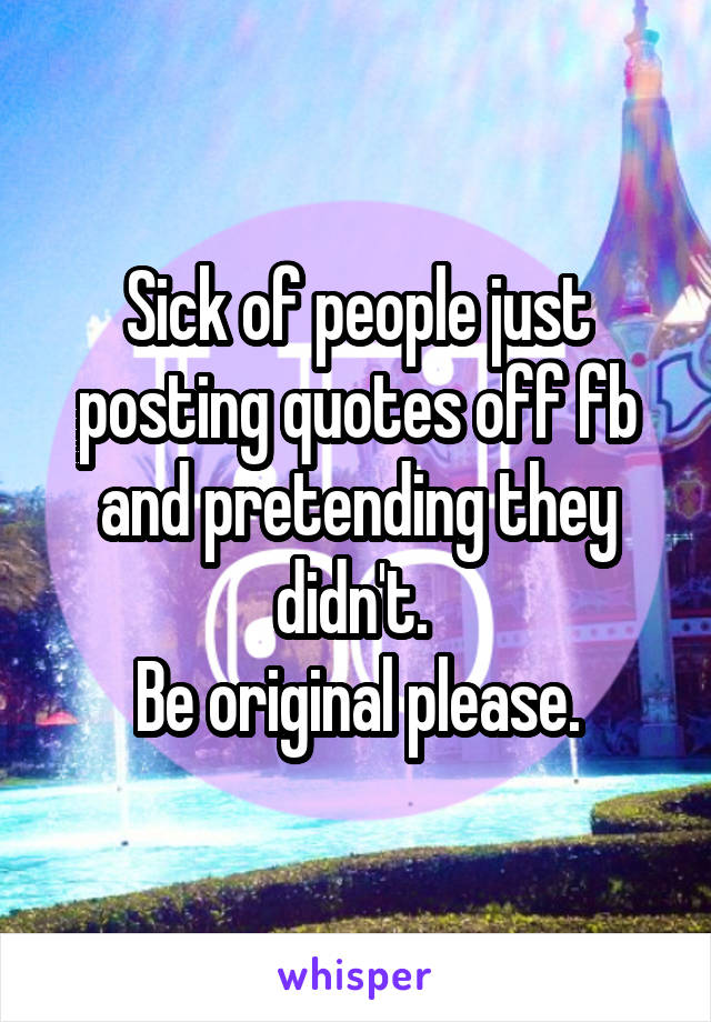 Sick of people just posting quotes off fb and pretending they didn't. 
Be original please.