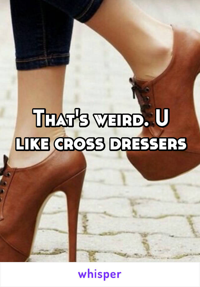 That's weird. U like cross dressers 