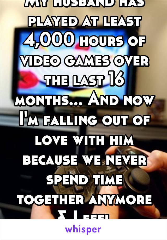 My husband has played at least 4,000 hours of video games over the last 16 months... And now I'm falling out of love with him because we never spend time together anymore & I feel unimportant.