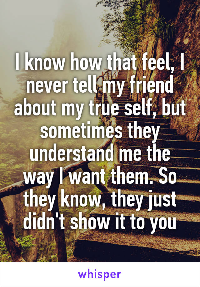 I know how that feel, I never tell my friend about my true self, but sometimes they understand me the way I want them. So they know, they just didn't show it to you