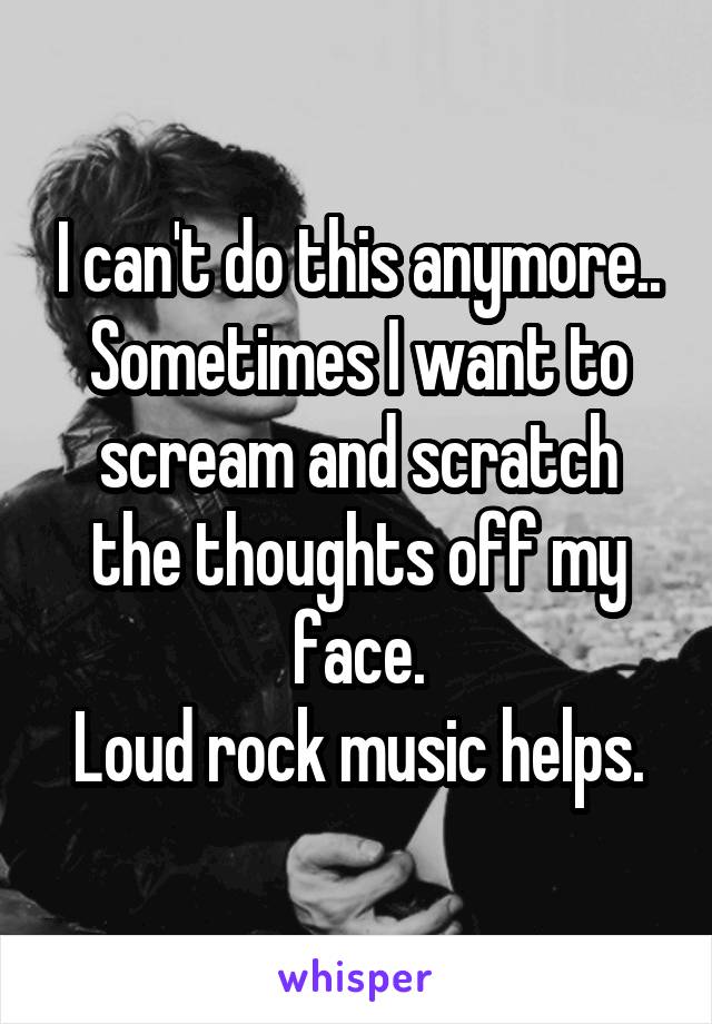 I can't do this anymore..
Sometimes I want to scream and scratch the thoughts off my face.
Loud rock music helps.