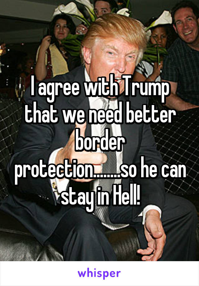 I agree with Trump that we need better border protection........so he can stay in Hell!