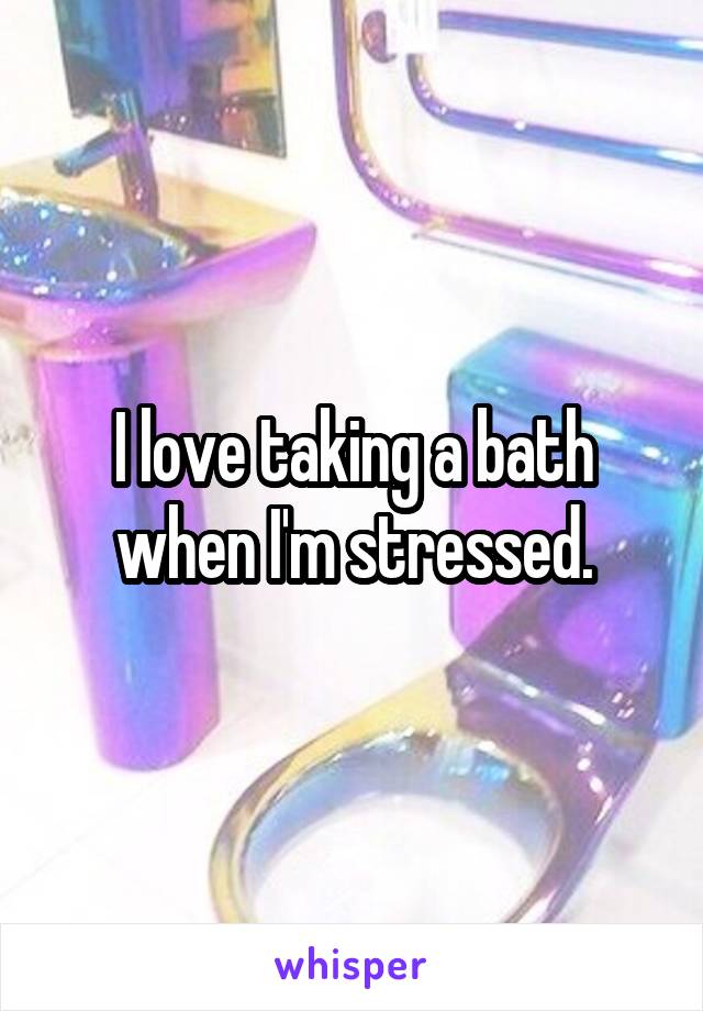 I love taking a bath when I'm stressed.