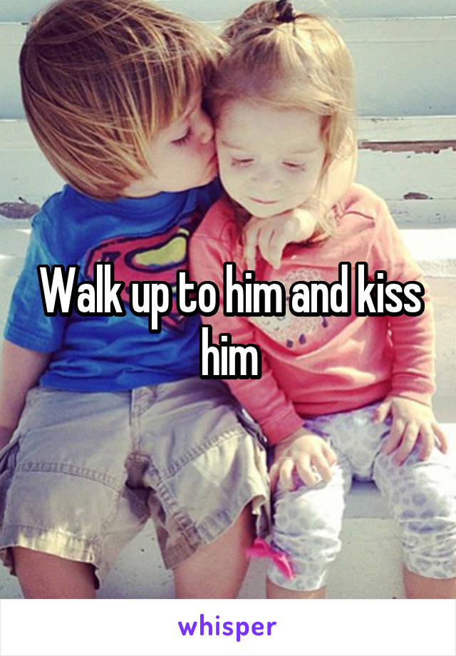 Walk up to him and kiss him