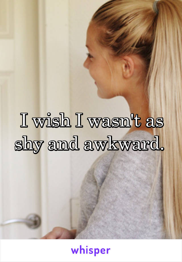 I wish I wasn't as shy and awkward. 