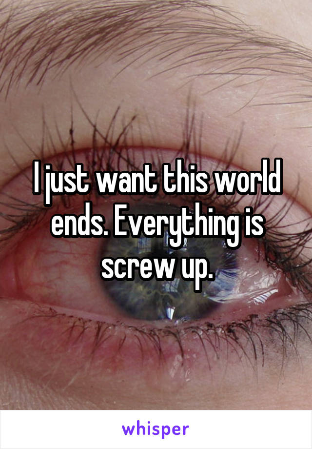 I just want this world ends. Everything is screw up.