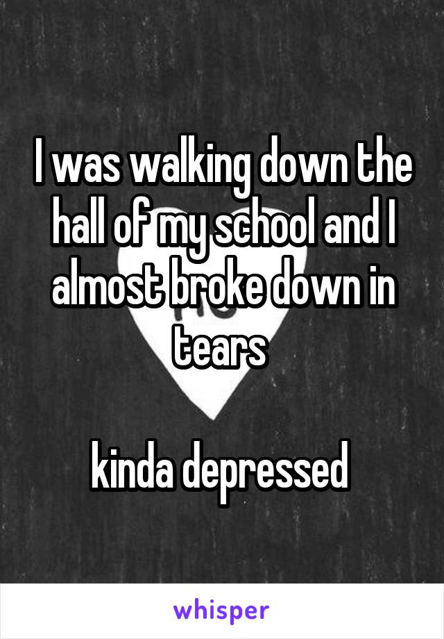 I was walking down the hall of my school and I almost broke down in tears 

kinda depressed 