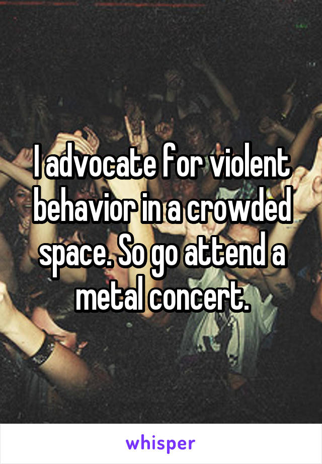 I advocate for violent behavior in a crowded space. So go attend a metal concert.