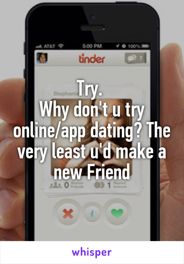 Try. 
Why don't u try online/app dating? The very least u'd make a new Friend