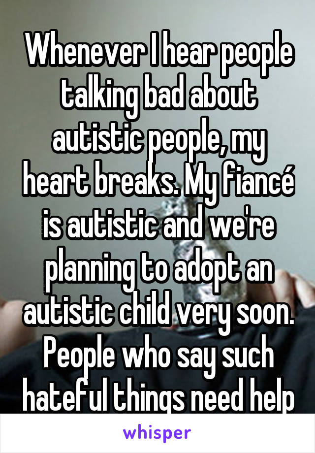 Whenever I hear people talking bad about autistic people, my heart breaks. My fiancé is autistic and we're planning to adopt an autistic child very soon. People who say such hateful things need help