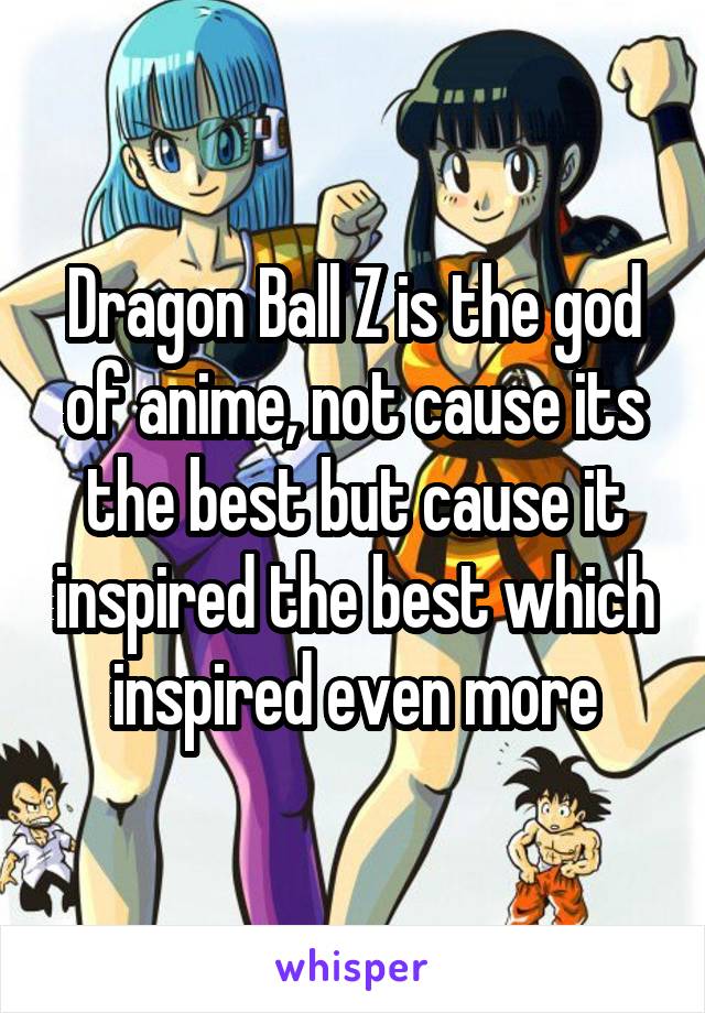 Dragon Ball Z is the god of anime, not cause its the best but cause it inspired the best which inspired even more