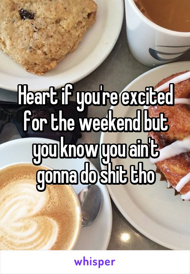 Heart if you're excited for the weekend but you know you ain't gonna do shit tho