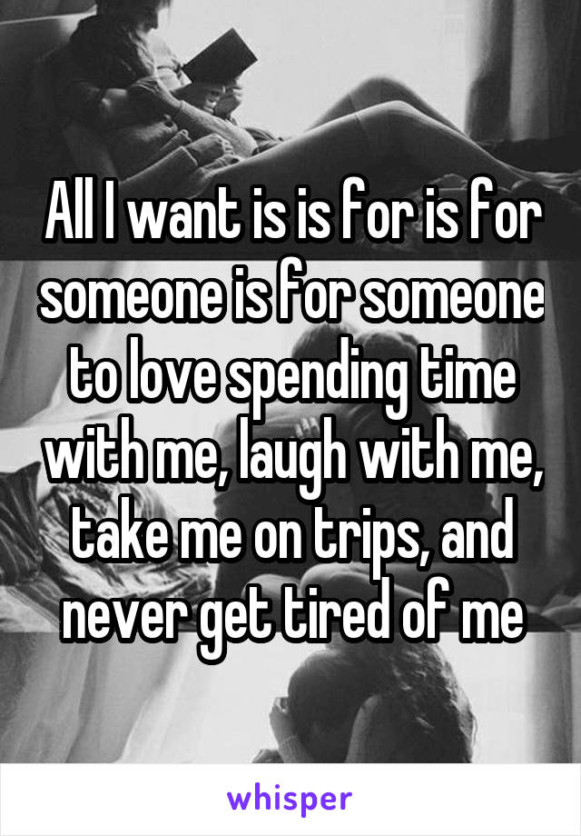 All I want is is for is for someone is for someone to love spending time with me, laugh with me, take me on trips, and never get tired of me