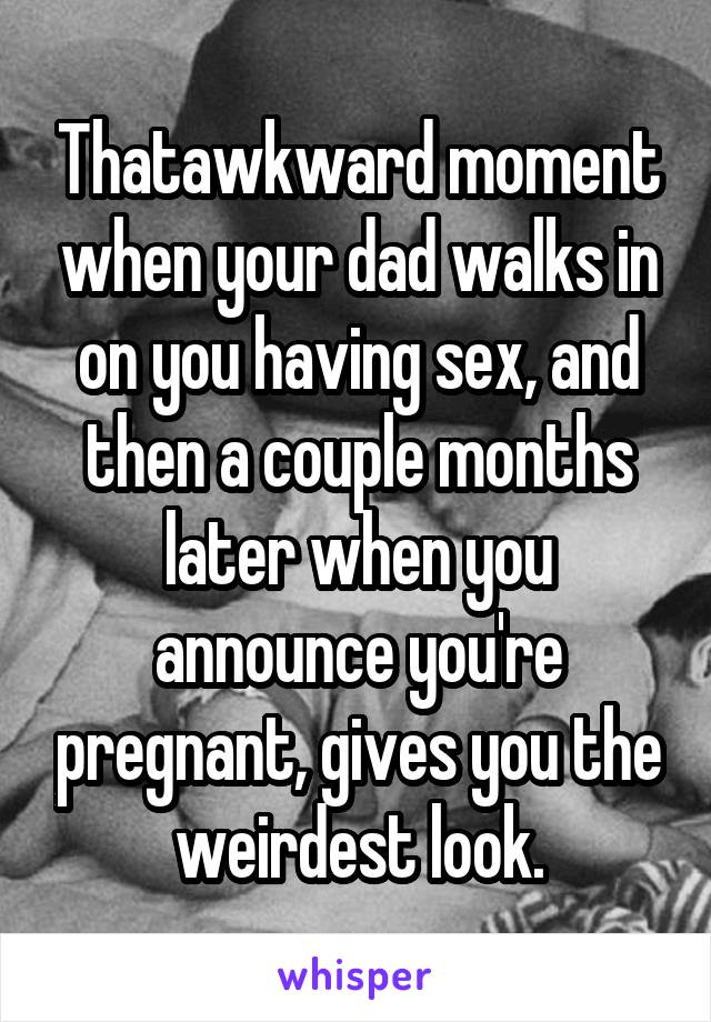 Thatawkward moment when your dad walks in on you having sex, and then a couple months later when you announce you're pregnant, gives you the weirdest look.